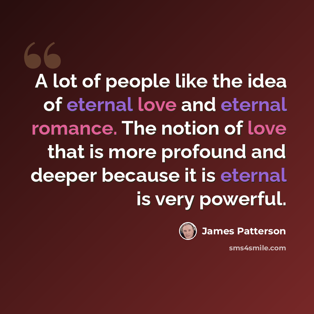 “A lot of people like the idea of eternal love and eternal romance. The notion of love that is more profound and deeper because it is eternal is very powerful.” quote by James Patterson
