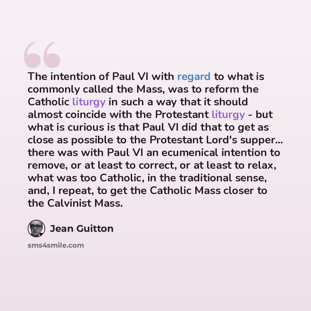 “The intention of Paul VI with regard to what is commonly called the Mass, was to reform the Catholic liturgy in such a way that it should almost coincide with the Protestant liturgy - but what is curious is that Paul VI did that to get as close as possible to the Protestant Lord's supper... there…” quote by Jean Guitton