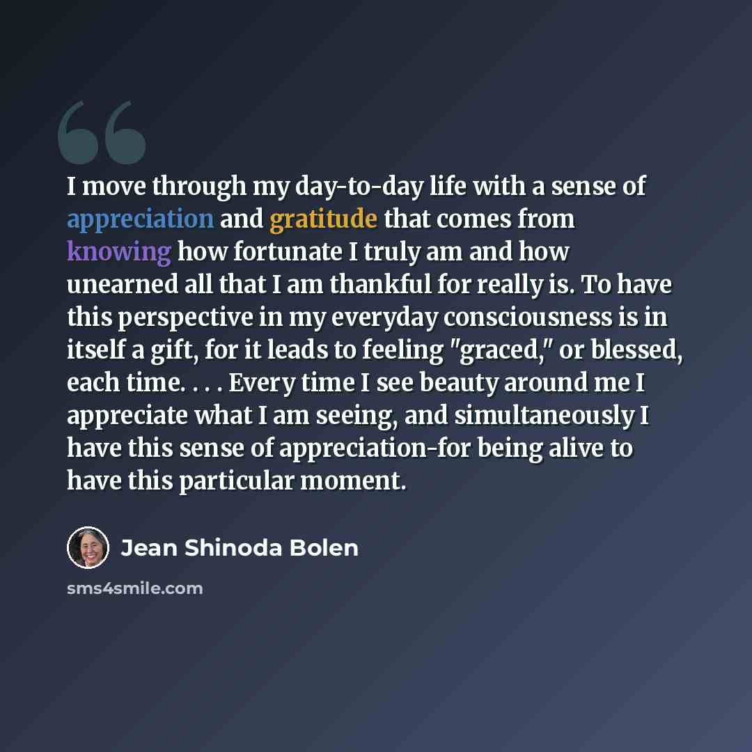“I move through my day-to-day life with a sense of appreciation and gratitude that comes from knowing how fortunate I truly am and how unearned all that I am thankful for really is. To have this perspective in my everyday consciousness is in itself a gift, for it leads to feeling "graced," or…” quote by Jean Shinoda Bolen