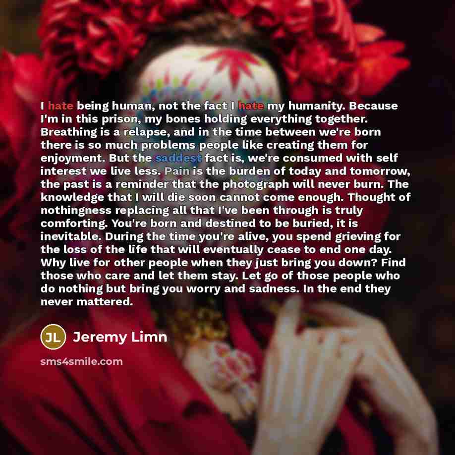 “I hate being human, not the fact I hate my humanity. Because I'm in this prison, my bones holding everything together. Breathing is a relapse, and in the time between we're born there is so much problems people like creating them for enjoyment. But the saddest fact is, we're consumed with self…” quote by Jeremy Limn