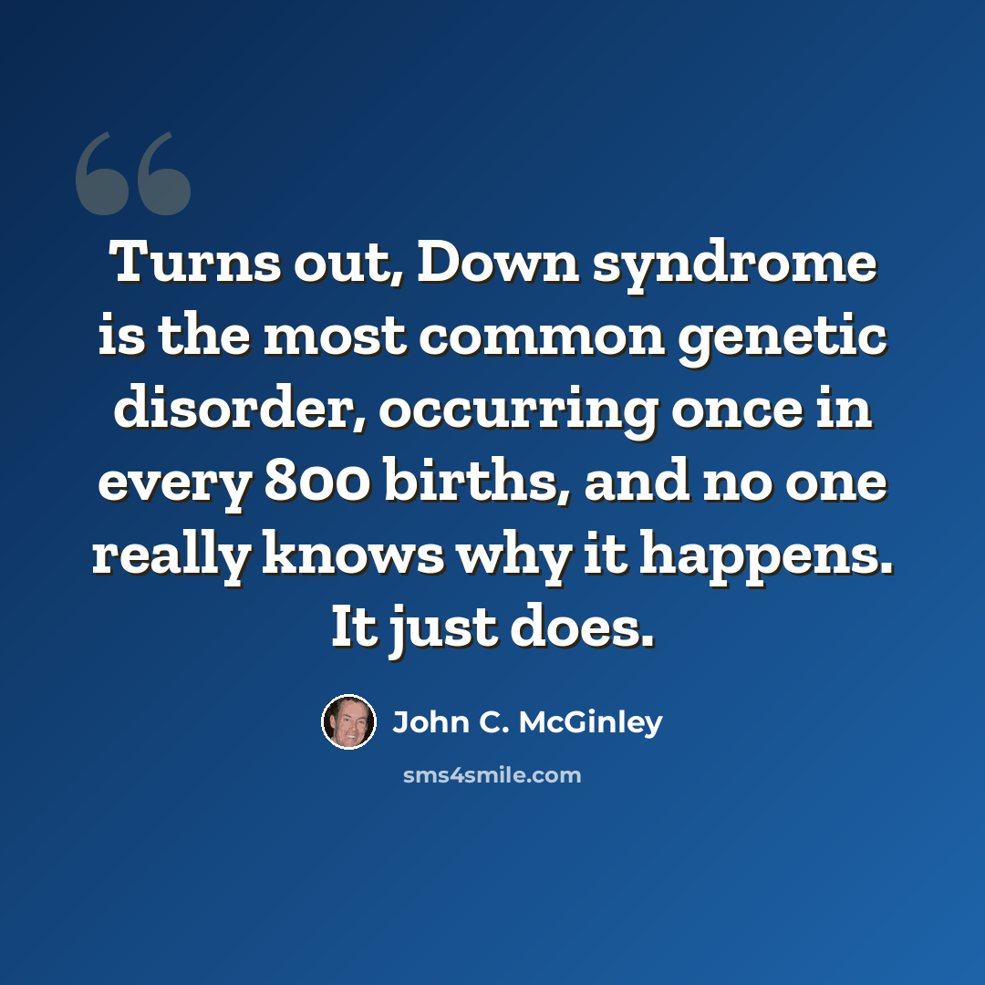 “Turns out, Down syndrome is the most common genetic disorder, occurring once in every 800 births, and no one really knows why it happens. It just does.” quote by John C. McGinley