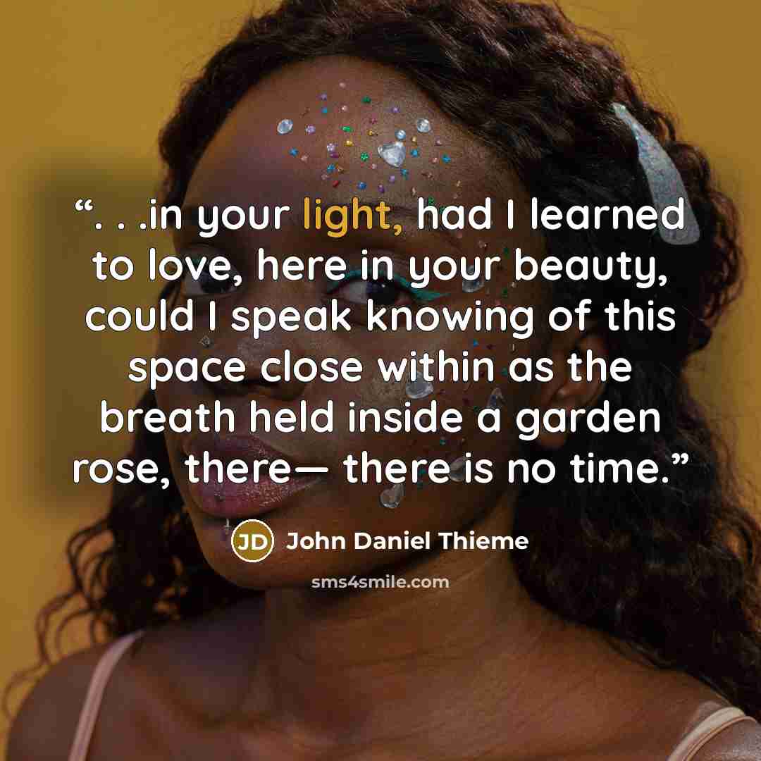 “. . .in your light, had I learned to love, here in your beauty, could I speak knowing of this space close within as the breath held inside a garden rose, there— there is no time.” quote by John Daniel Thieme