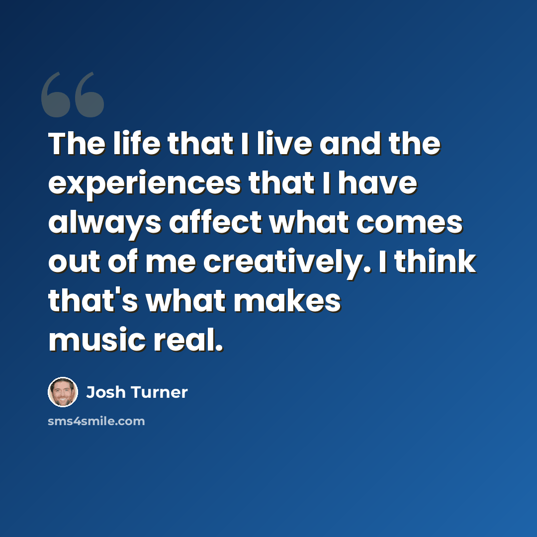 “The life that I live and the experiences that I have always affect what comes out of me creatively. I think that's what makes music real.” quote by Josh Turner