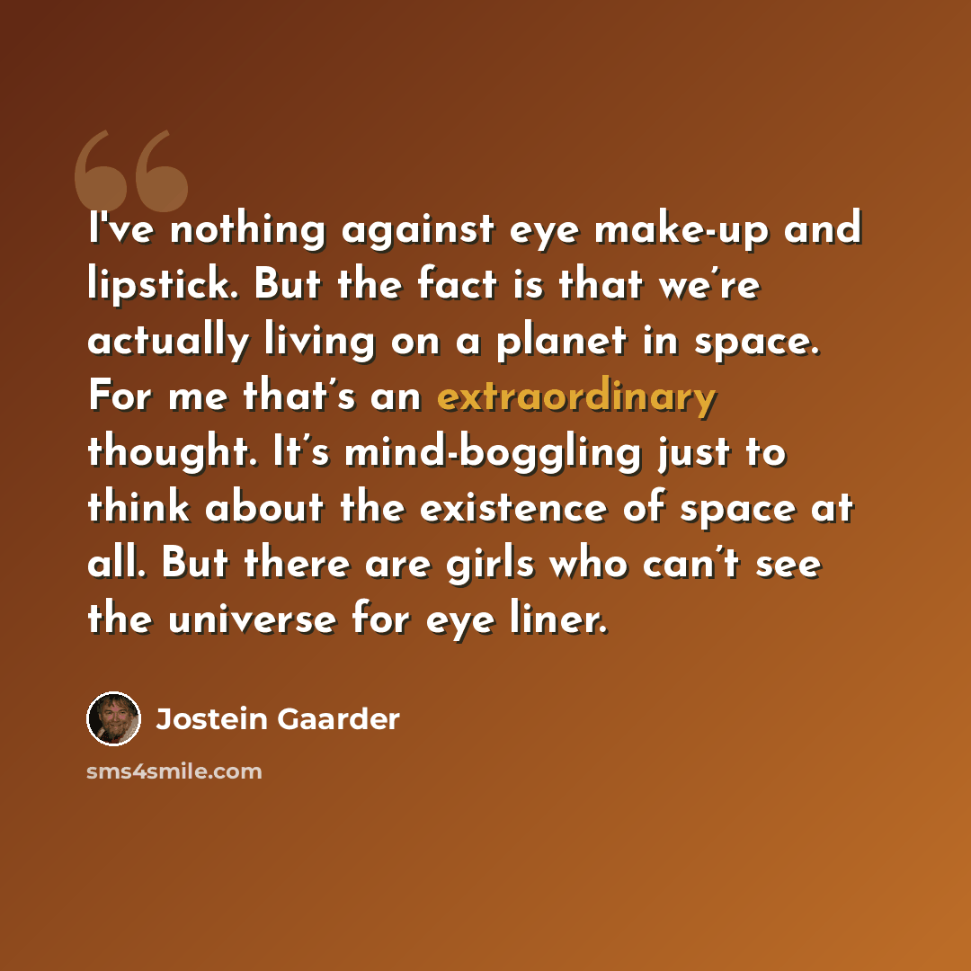 “I've nothing against eye make-up and lipstick. But the fact is that we’re actually living on a planet in space. For me that’s an extraordinary thought. It’s mind-boggling just to think about the existence of space at all. But there are girls who can’t see the universe for eye liner.” quote by Jostein Gaarder