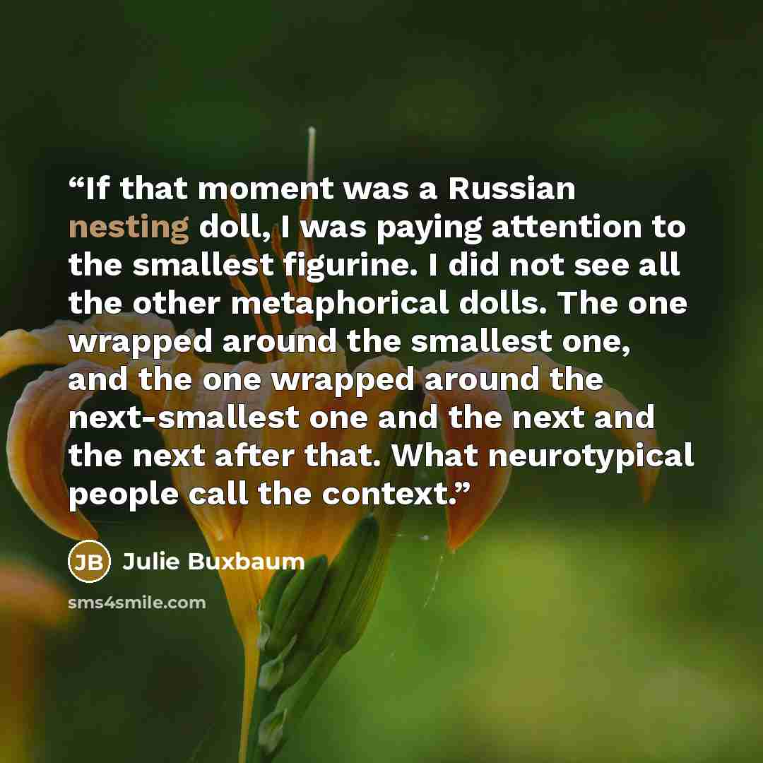 “If that moment was a Russian nesting doll, I was paying attention to the smallest figurine. I did not see all the other metaphorical dolls. The one wrapped around the smallest one, and the one wrapped around the next-smallest one and the next and the next after that. What neurotypical people call…” quote by Julie Buxbaum