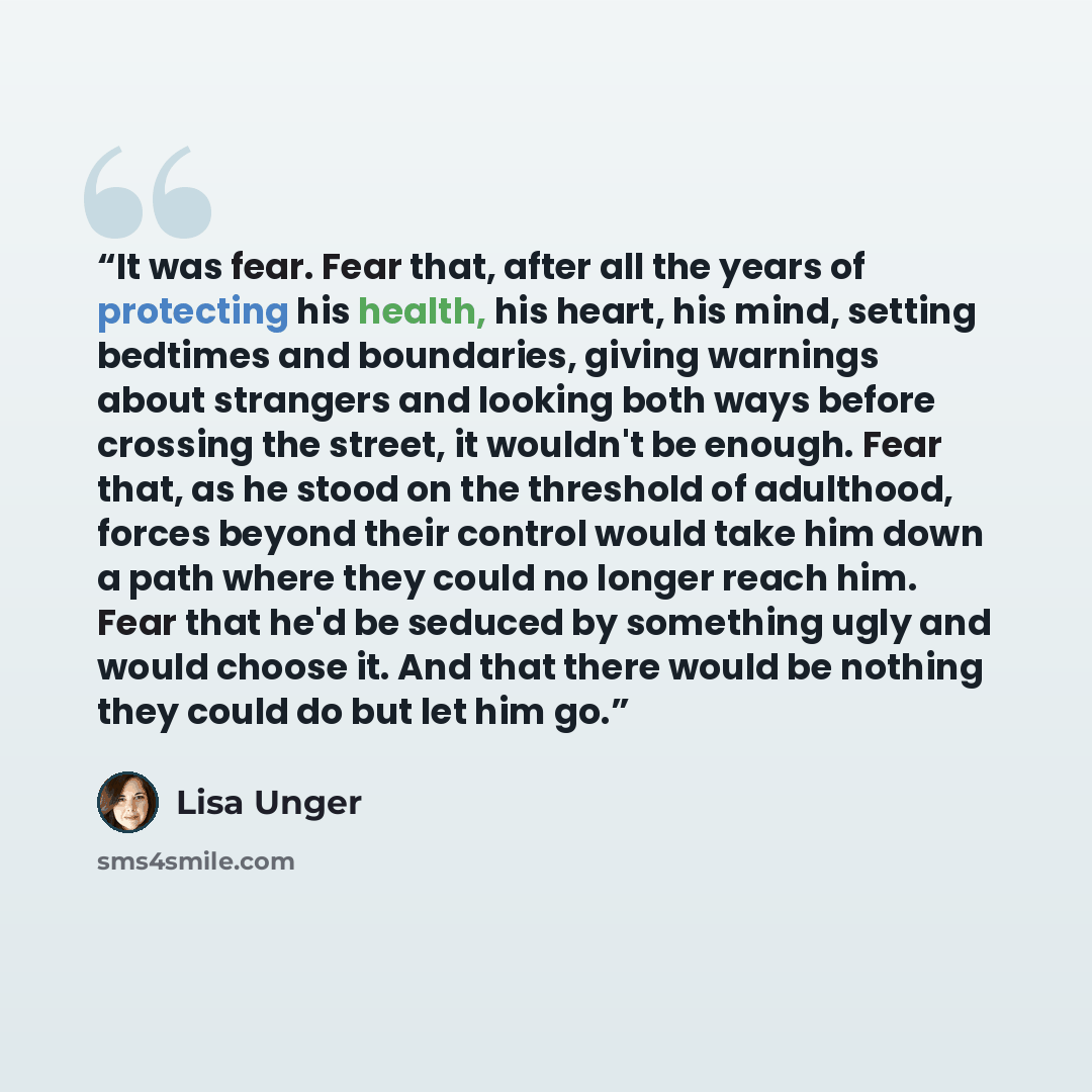 “It was fear. Fear that, after all the years of protecting his health, his heart, his mind, setting bedtimes and boundaries, giving warnings about strangers and looking both ways before crossing the street, it wouldn't be enough. Fear that, as he stood on the threshold of adulthood, forces beyond…” quote by Lisa Unger