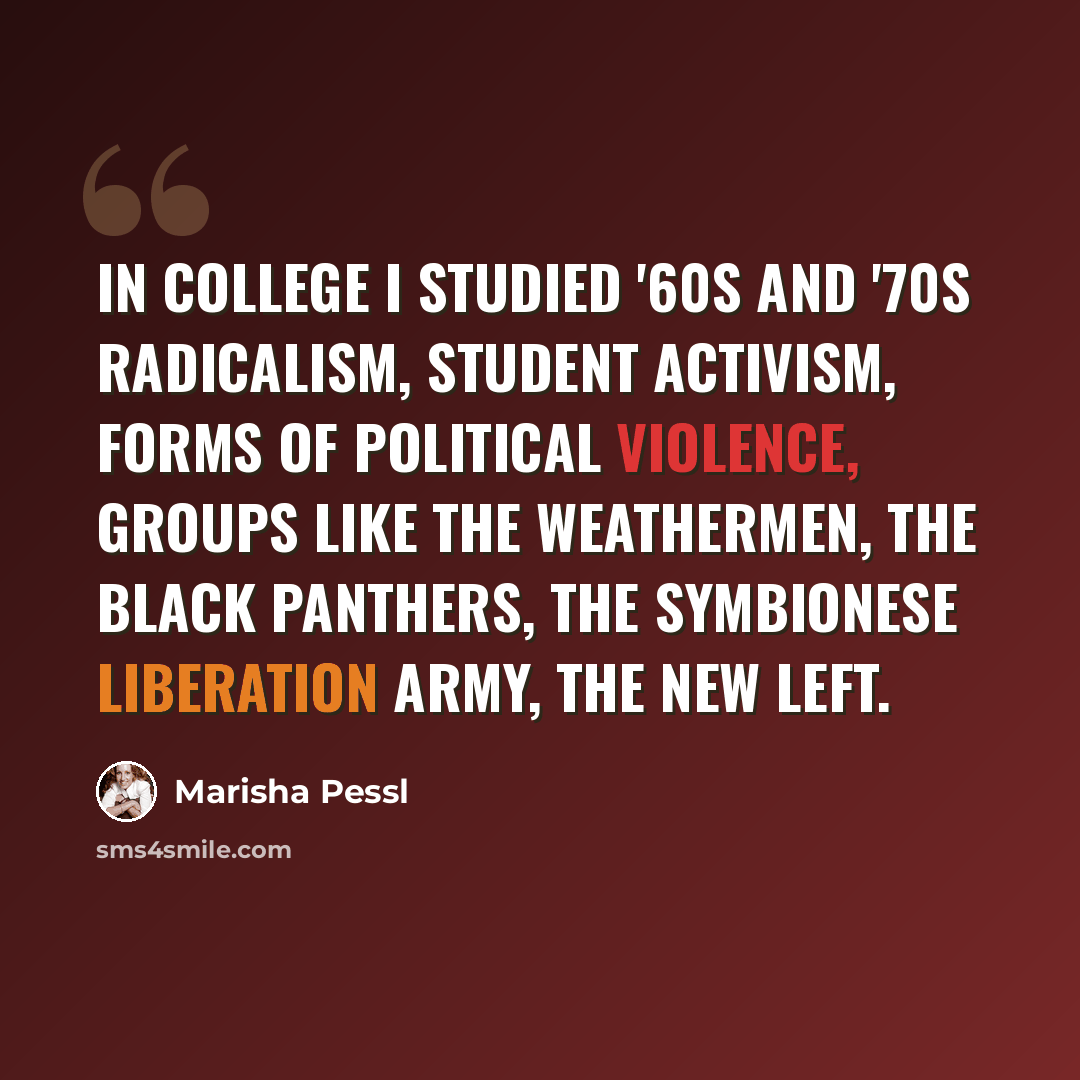 “In college I studied '60s and '70s radicalism, student activism, forms of political violence, groups like the Weathermen, the Black Panthers, the Symbionese Liberation Army, the New Left.” quote by Marisha Pessl