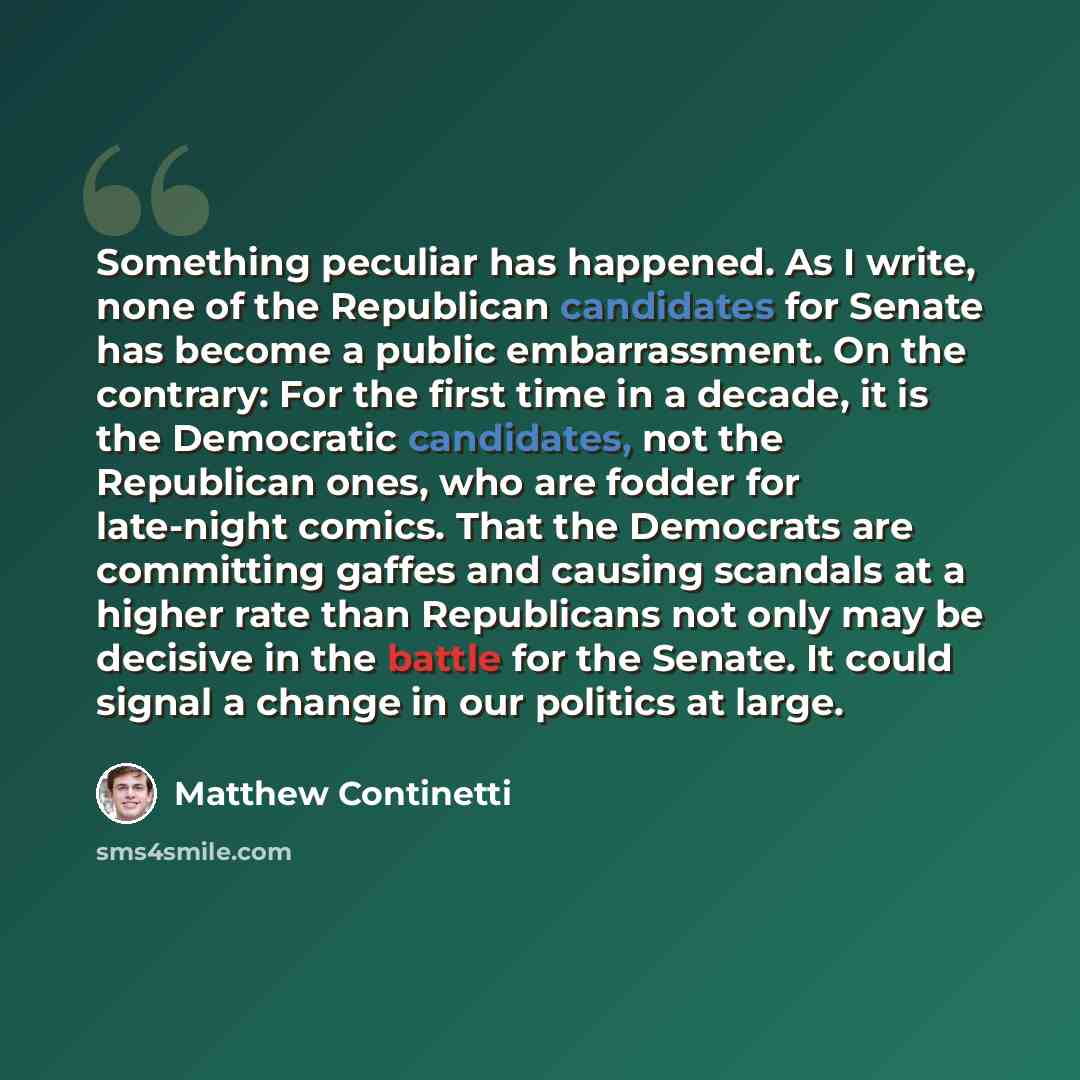 “Something peculiar has happened. As I write, none of the Republican candidates for Senate has become a public embarrassment. On the contrary: For the first time in a decade, it is the Democratic candidates, not the Republican ones, who are fodder for late-night comics. That the Democrats are…” quote by Matthew Continetti
