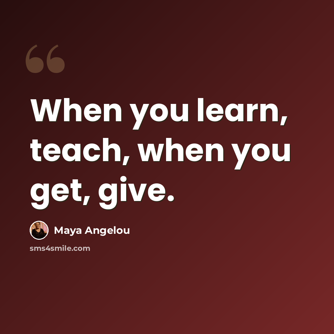 “When you learn, teach, when you get, give.” quote by Maya Angelou