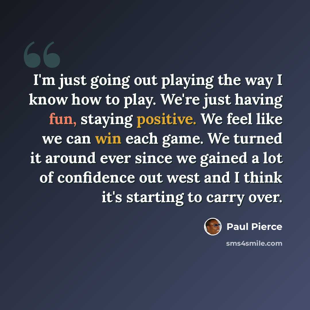 “I'm just going out playing the way I know how to play. We're just having fun, staying positive. We feel like we can win each game. We turned it around ever since we gained a lot of confidence out west and I think it's starting to carry over.” quote by Paul Pierce