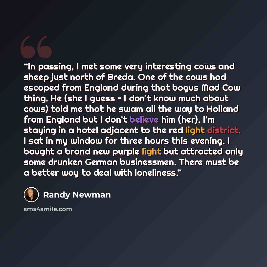 “In passing, I met some very interesting cows and sheep just north of Breda. One of the cows had escaped from England during that bogus Mad Cow thing. He (she I guess – I don’t know much about cows) told me that he swam all the way to Holland from England but I don’t believe him (her). I’m staying…” quote by Randy Newman