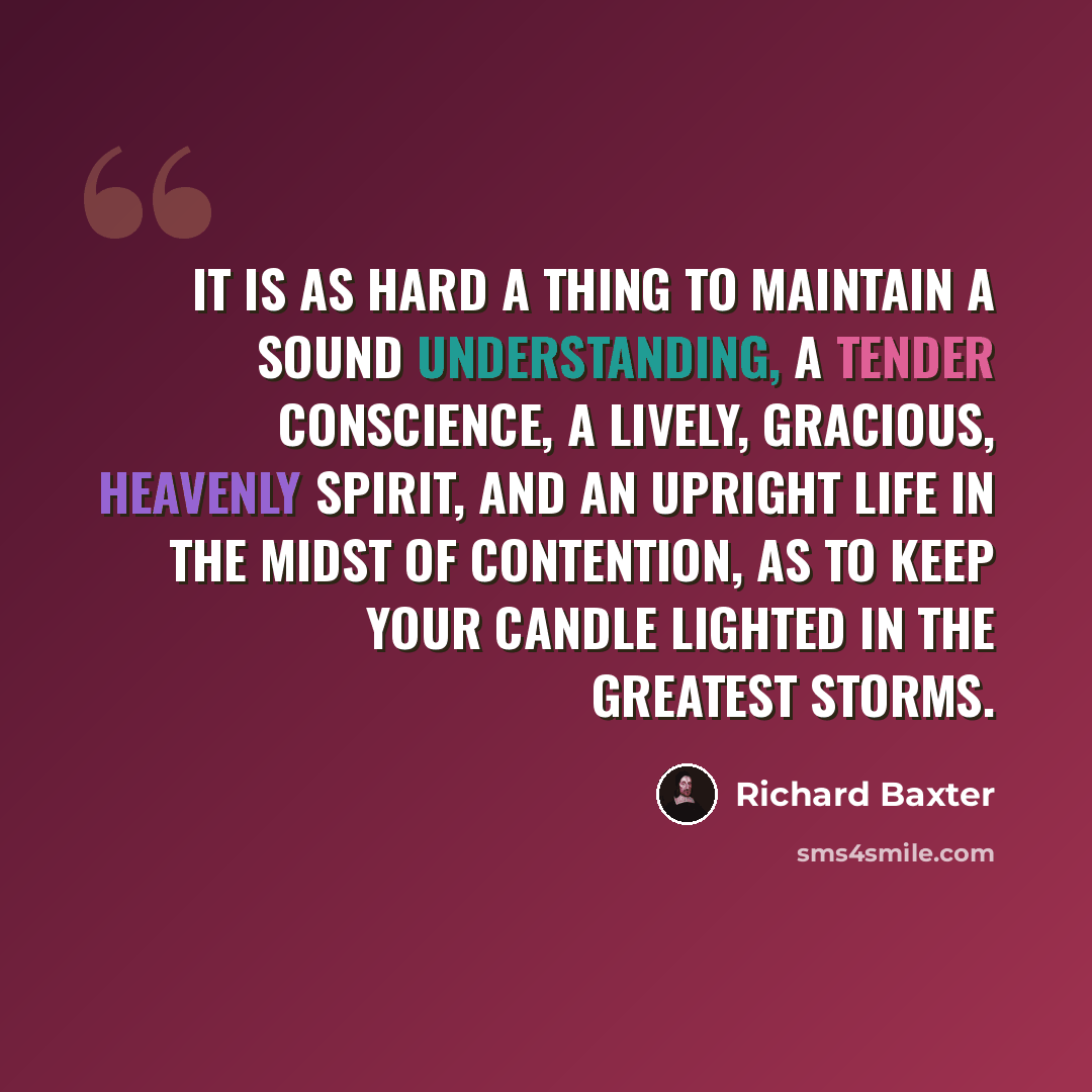 “It is as hard a thing to maintain a sound understanding, a tender conscience, a lively, gracious, heavenly spirit, and an upright life in the midst of contention, as to keep your candle lighted in the greatest storms.” quote by Richard Baxter
