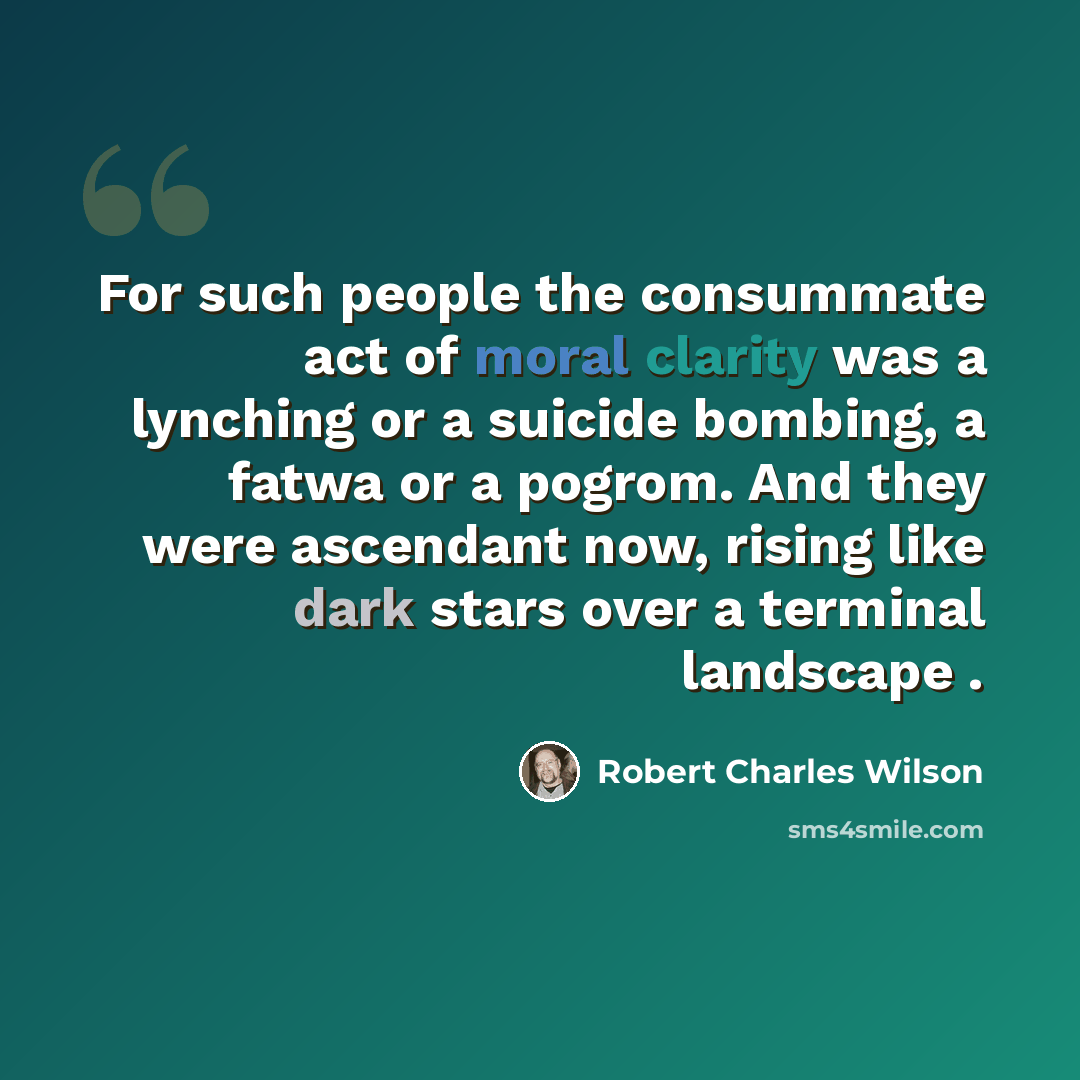 “For such people the consummate act of moral clarity was a lynching or a suicide bombing, a fatwa or a pogrom. And they were ascendant now, rising like dark stars over a terminal landscape .” quote by Robert Charles Wilson