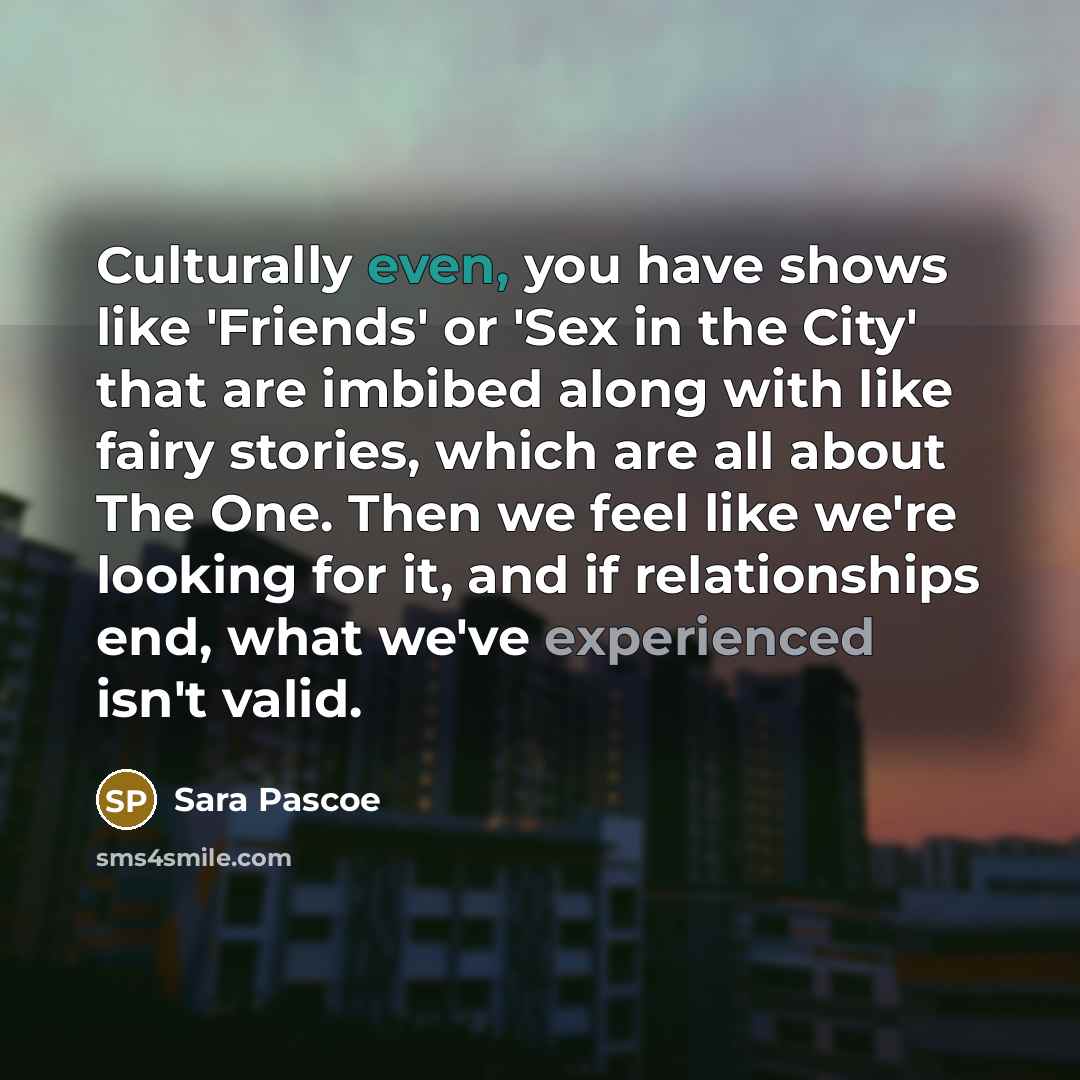 “Culturally even, you have shows like 'Friends' or 'Sex in the City' that are imbibed along with like fairy stories, which are all about The One. Then we feel like we're looking for it, and if relationships end, what we've experienced isn't valid.” quote by Sara Pascoe