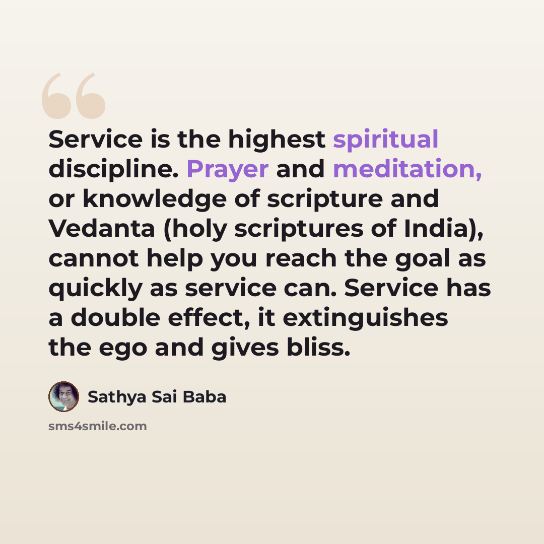 “Service is the highest spiritual discipline. Prayer and meditation, or knowledge of scripture and Vedanta (holy scriptures of India), cannot help you reach the goal as quickly as service can. Service has a double effect, it extinguishes the ego and gives bliss.” quote by Sathya Sai Baba