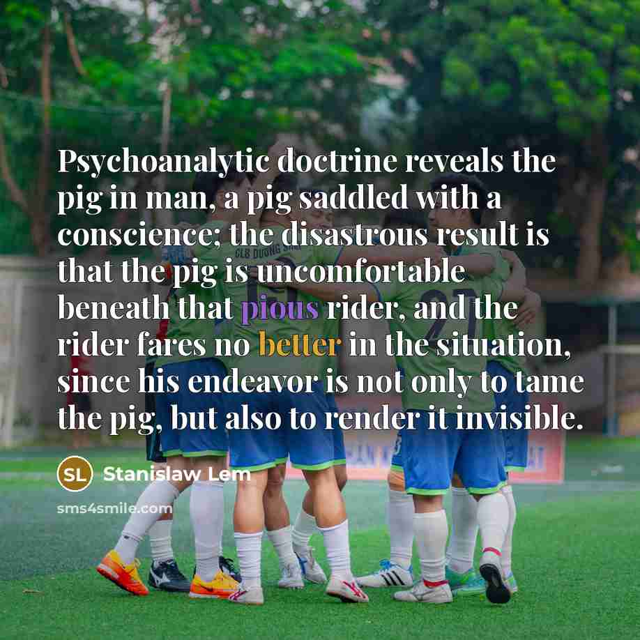 “Psychoanalytic doctrine reveals the pig in man, a pig saddled with a conscience; the disastrous result is that the pig is uncomfortable beneath that pious rider, and the rider fares no better in the situation, since his endeavor is not only to tame the pig, but also to render it invisible.” quote by Stanislaw Lem