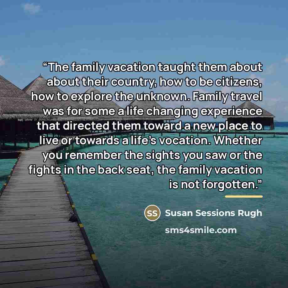 “The family vacation taught them about about their country, how to be citizens, how to explore the unknown. Family travel was for some a life changing experience that directed them toward a new place to live or towards a life's vocation. Whether you remember the sights you saw or the fights in the…” quote by Susan Sessions Rugh