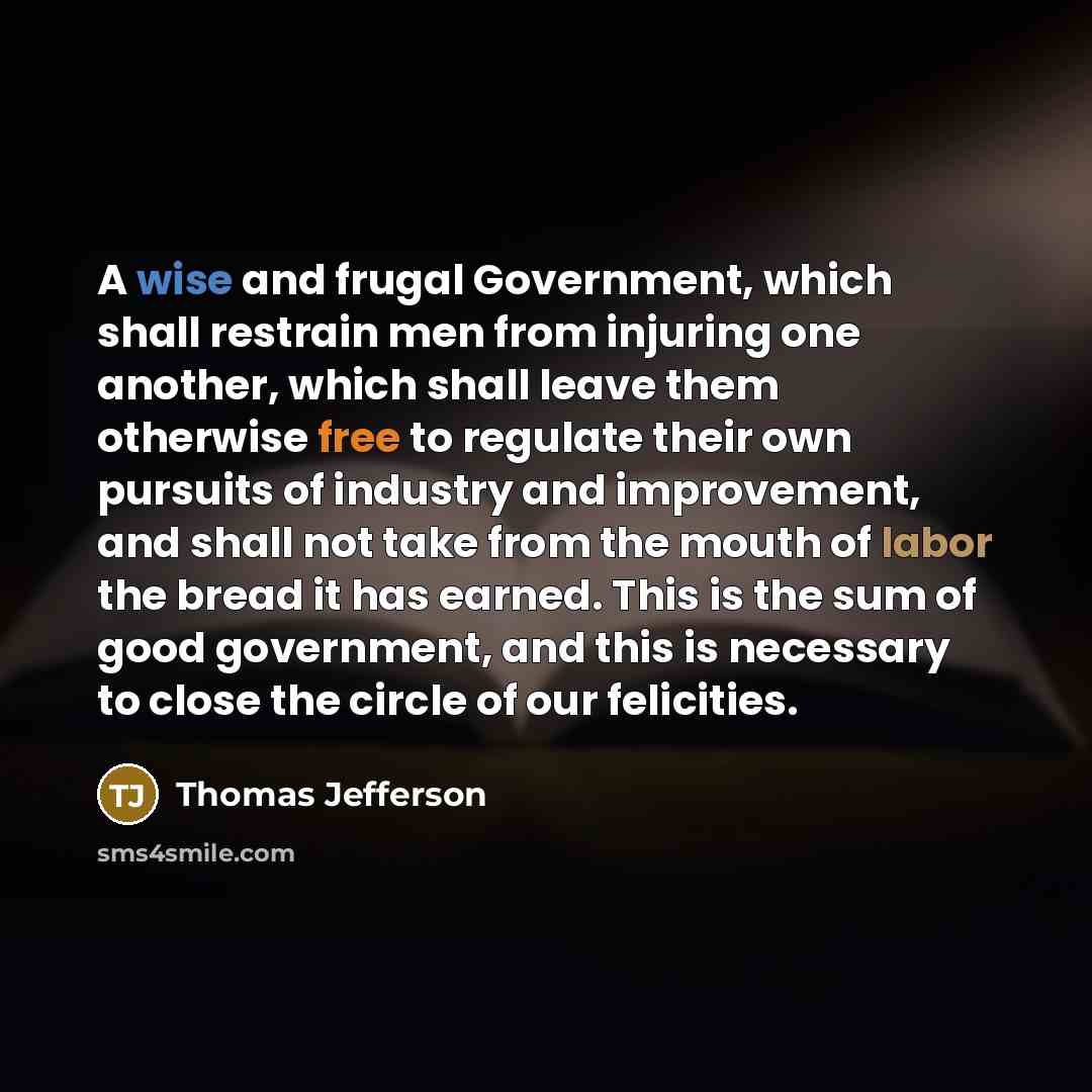 “A wise and frugal Government, which shall restrain men from injuring one another, which shall leave them otherwise free to regulate their own pursuits of industry and improvement, and shall not take from the mouth of labor the bread it has earned. This is the sum of good government, and this is…” quote by Thomas Jefferson