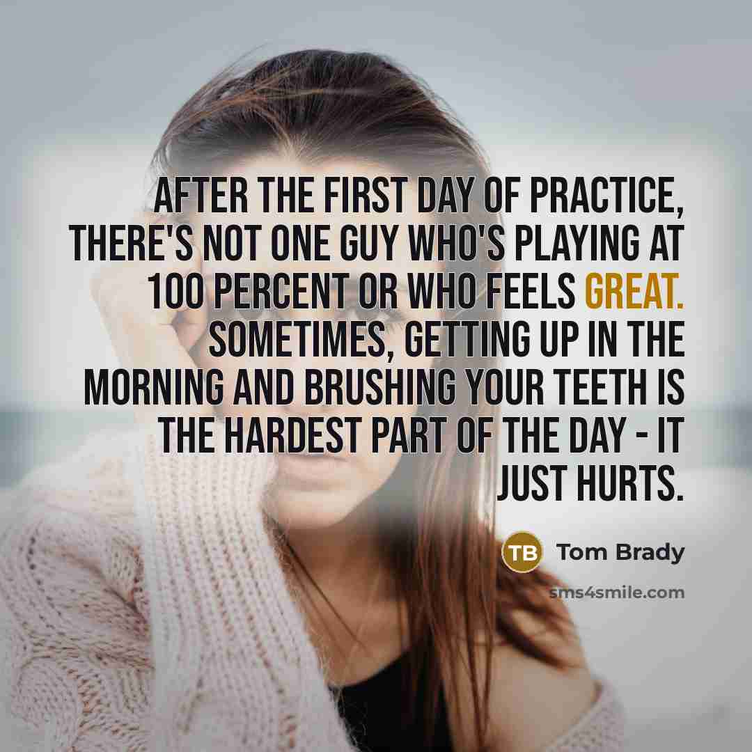 “After the first day of practice, there's not one guy who's playing at 100 percent or who feels great. Sometimes, getting up in the morning and brushing your teeth is the hardest part of the day - it just hurts.” quote by Tom Brady
