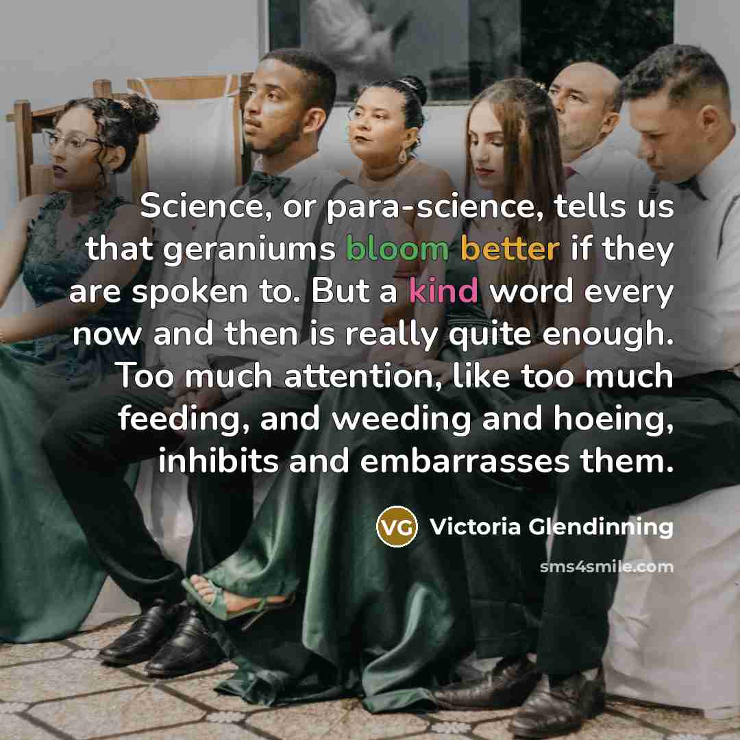“Science, or para-science, tells us that geraniums bloom better if they are spoken to. But a kind word every now and then is really quite enough. Too much attention, like too much feeding, and weeding and hoeing, inhibits and embarrasses them.” quote by Victoria Glendinning