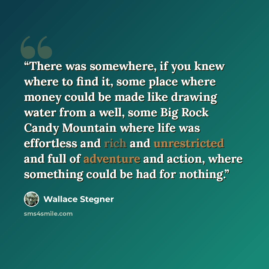 “There was somewhere, if you knew where to find it, some place where money could be made like drawing water from a well, some Big Rock Candy Mountain where life was effortless and rich and unrestricted and full of adventure and action, where something could be had for nothing.” quote by Wallace Stegner