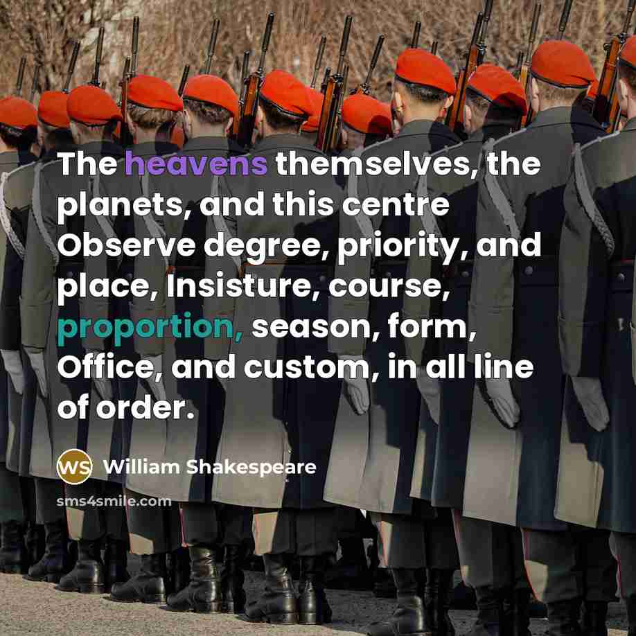 “The heavens themselves, the planets, and this centre Observe degree, priority, and place, Insisture, course, proportion, season, form, Office, and custom, in all line of order.” quote by William Shakespeare