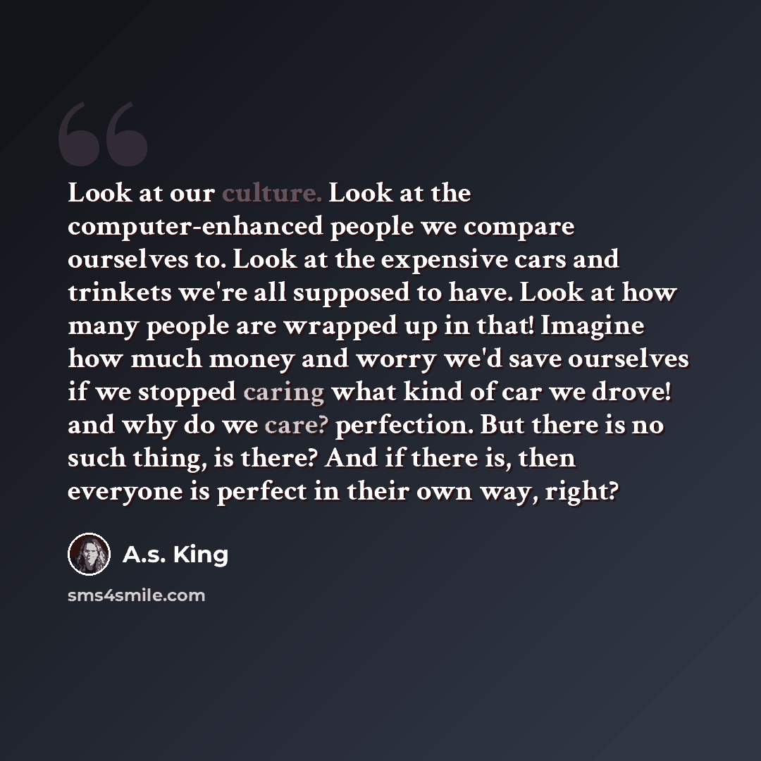 “Look at our culture. Look at the computer-enhanced people we compare ourselves to. Look at the expensive cars and trinkets we're all supposed to have. Look at how many people are wrapped up in that! Imagine how much money and worry we'd save ourselves if we stopped caring what kind of car we…” quote by A.S. King