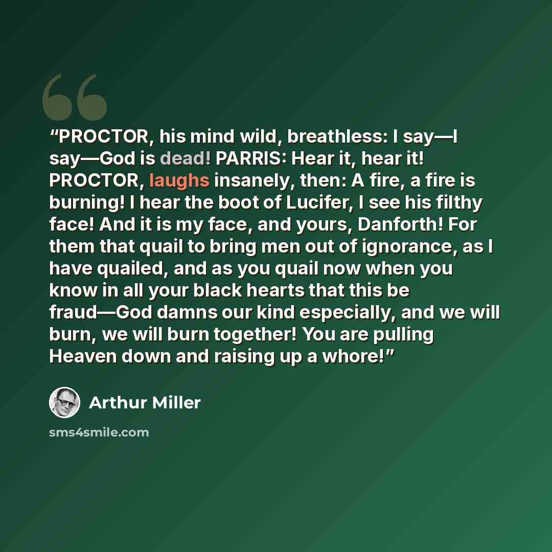 “PROCTOR, his mind wild, breathless: I say―I say―God is dead! PARRIS: Hear it, hear it! PROCTOR, laughs insanely, then: A fire, a fire is burning! I hear the boot of Lucifer, I see his filthy face! And it is my face, and yours, Danforth! For them that quail to bring men out of ignorance, as I have…” quote by Arthur Miller