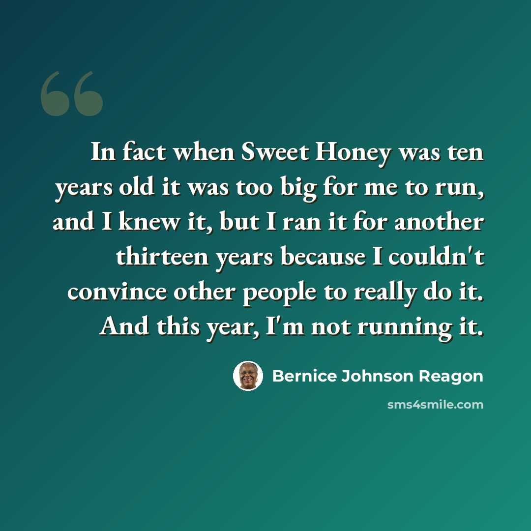 “In fact when Sweet Honey was ten years old it was too big for me to run, and I knew it, but I ran it for another thirteen years because I couldn't convince other people to really do it. And this year, I'm not running it.” quote by Bernice Johnson Reagon