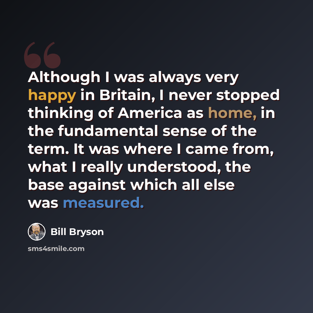 “Although I was always very happy in Britain, I never stopped thinking of America as home, in the fundamental sense of the term. It was where I came from, what I really understood, the base against which all else was measured.” quote by Bill Bryson