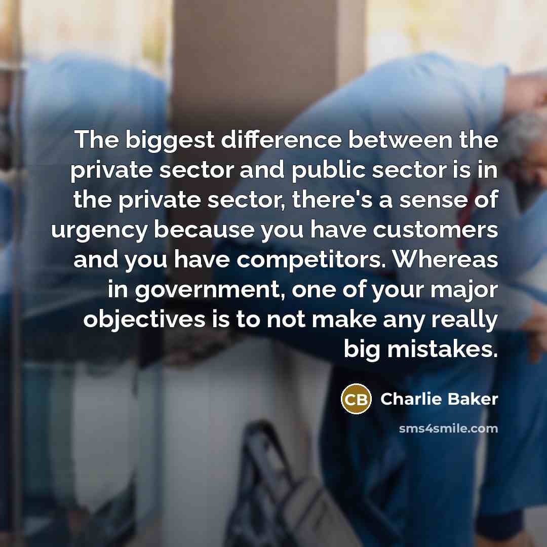 “The biggest difference between the private sector and public sector is in the private sector, there's a sense of urgency because you have customers and you have competitors. Whereas in government, one of your major objectives is to not make any really big mistakes.” quote by Charlie Baker