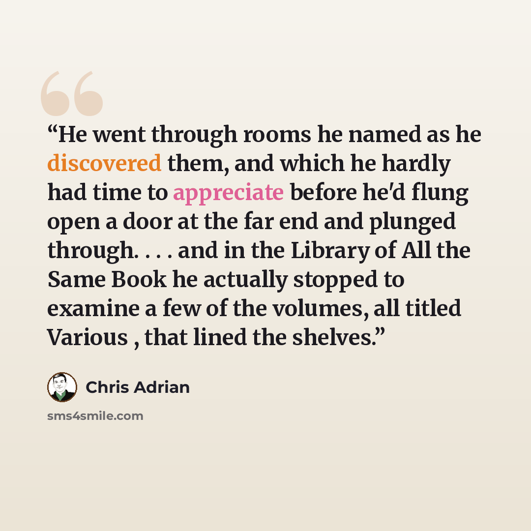 “He went through rooms he named as he discovered them, and which he hardly had time to appreciate before he'd flung open a door at the far end and plunged through. . . . and in the Library of All the Same Book he actually stopped to examine a few of the volumes, all titled Various , that lined the…” quote by Chris Adrian