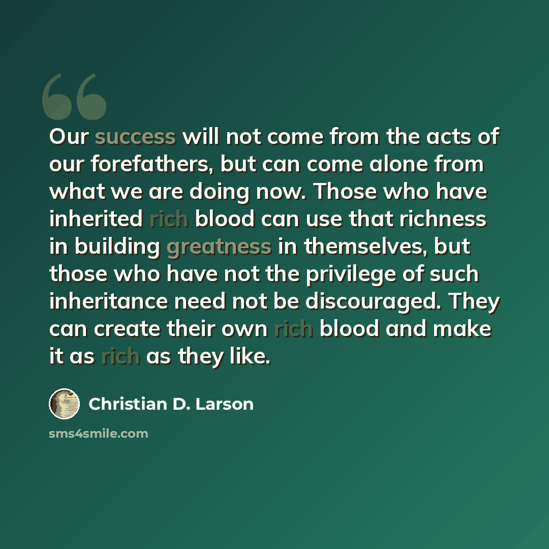 “Our success will not come from the acts of our forefathers, but can come alone from what we are doing now. Those who have inherited rich blood can use that richness in building greatness in themselves, but those who have not the privilege of such inheritance need not be discouraged. They can…” quote by Christian D. Larson
