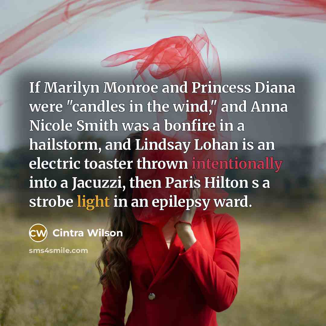 “If Marilyn Monroe and Princess Diana were "candles in the wind," and Anna Nicole Smith was a bonfire in a hailstorm, and Lindsay Lohan is an electric toaster thrown intentionally into a Jacuzzi, then Paris Hilton s a strobe light in an epilepsy ward.” quote by Cintra Wilson