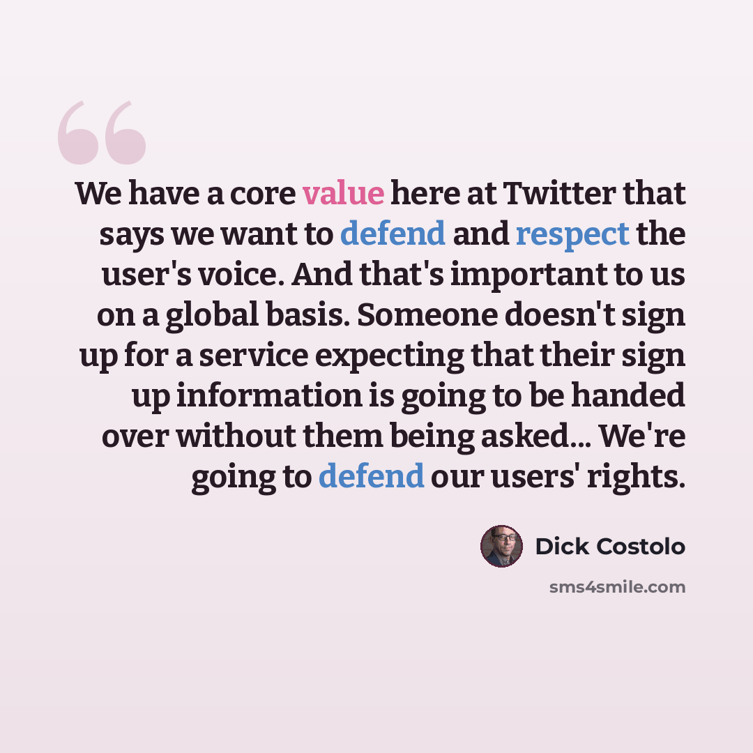 “We have a core value here at Twitter that says we want to defend and respect the user's voice. And that's important to us on a global basis. Someone doesn't sign up for a service expecting that their sign up information is going to be handed over without them being asked... We're going to defend…” quote by Dick Costolo