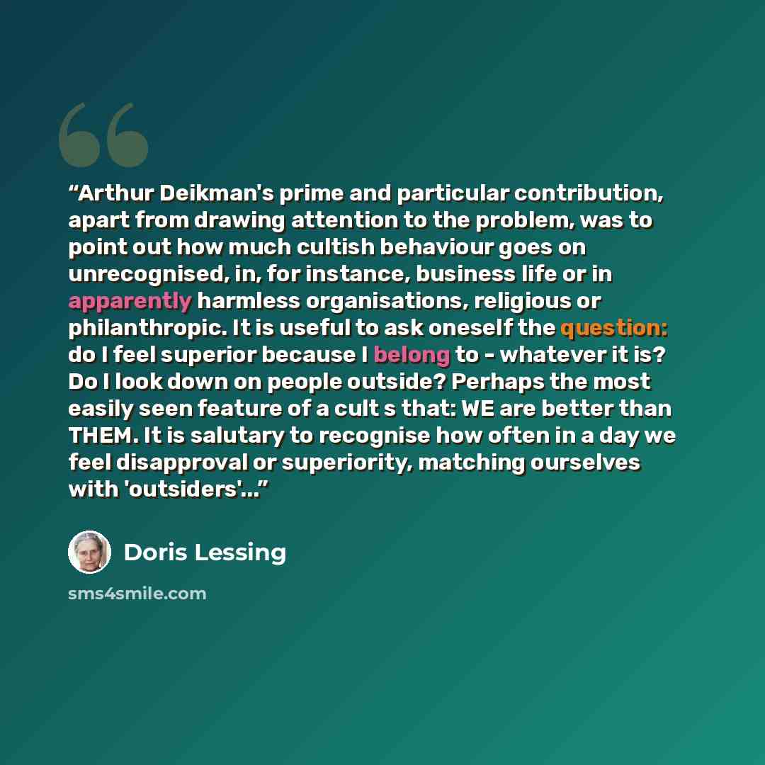 “Arthur Deikman's prime and particular contribution, apart from drawing attention to the problem, was to point out how much cultish behaviour goes on unrecognised, in, for instance, business life or in apparently harmless organisations, religious or philanthropic. It is useful to ask oneself the…” quote by Doris Lessing