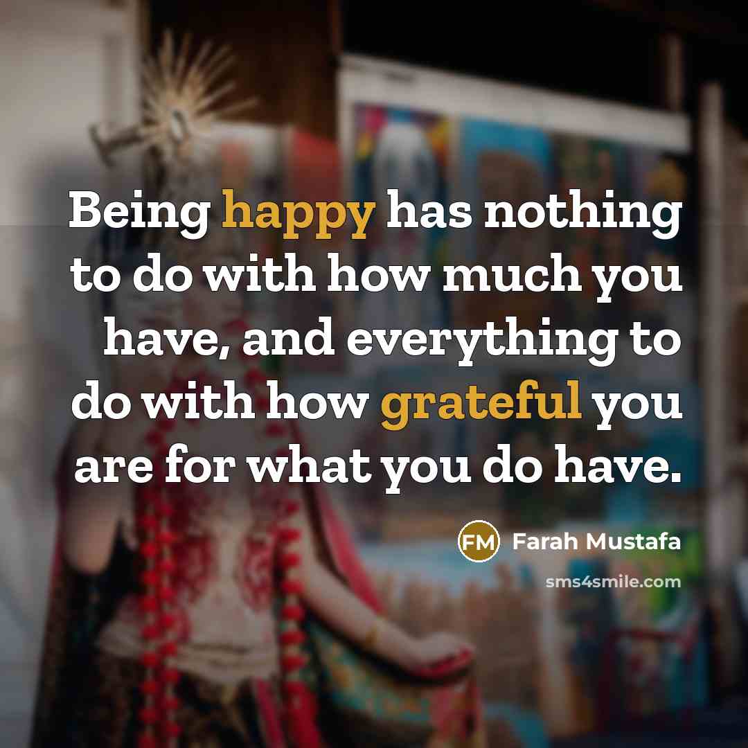 “Being happy has nothing to do with how much you have, and everything to do with how grateful you are for what you do have.” quote by Farah Mustafa