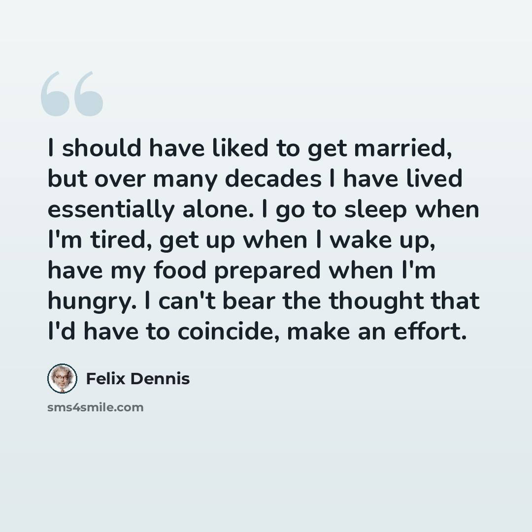 “I should have liked to get married, but over many decades I have lived essentially alone. I go to sleep when I'm tired, get up when I wake up, have my food prepared when I'm hungry. I can't bear the thought that I'd have to coincide, make an effort.” quote by Felix Dennis