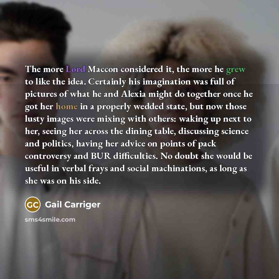 “The more Lord Maccon considered it, the more he grew to like the idea. Certainly his imagination was full of pictures of what he and Alexia might do together once he got her home in a properly wedded state, but now those lusty images were mixing with others: waking up next to her, seeing her…” quote by Gail Carriger