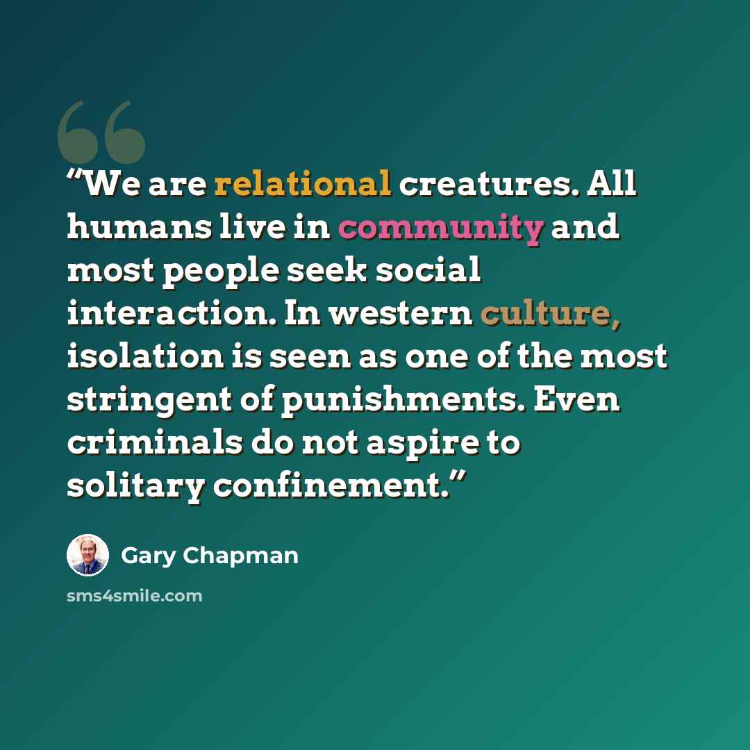 “We are relational creatures. All humans live in community and most people seek social interaction. In western culture, isolation is seen as one of the most stringent of punishments. Even criminals do not aspire to solitary confinement.” quote by Gary Chapman