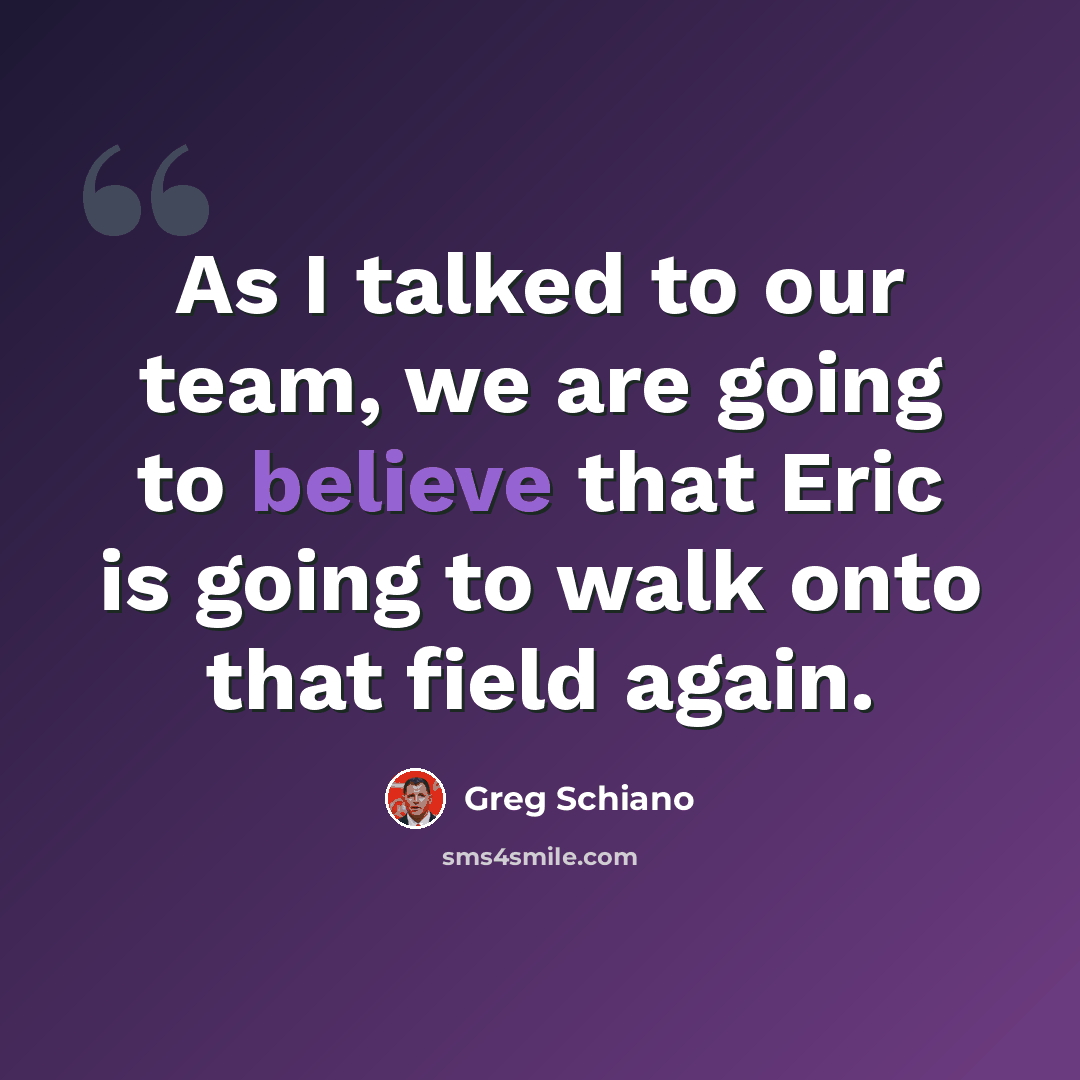 “As I talked to our team, we are going to believe that Eric is going to walk onto that field again.” quote by Greg Schiano