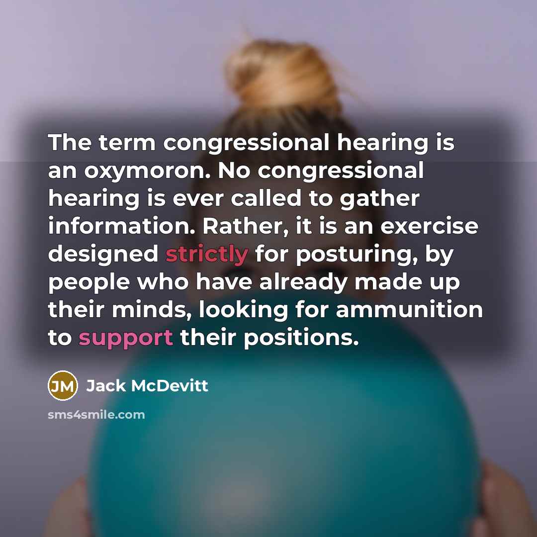 “The term congressional hearing is an oxymoron. No congressional hearing is ever called to gather information. Rather, it is an exercise designed strictly for posturing, by people who have already made up their minds, looking for ammunition to support their positions.” quote by Jack McDevitt