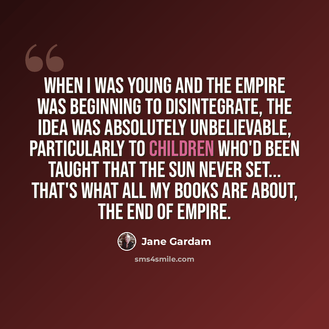 “When I was young and the empire was beginning to disintegrate, the idea was absolutely unbelievable, particularly to children who'd been taught that the sun never set... that's what all my books are about, the end of empire.” quote by Jane Gardam