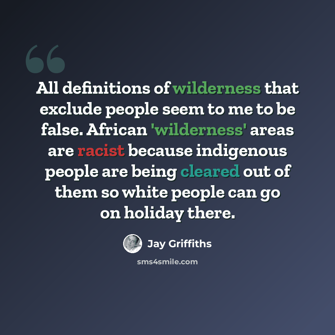 “All definitions of wilderness that exclude people seem to me to be false. African 'wilderness' areas are racist because indigenous people are being cleared out of them so white people can go on holiday there.” quote by Jay Griffiths