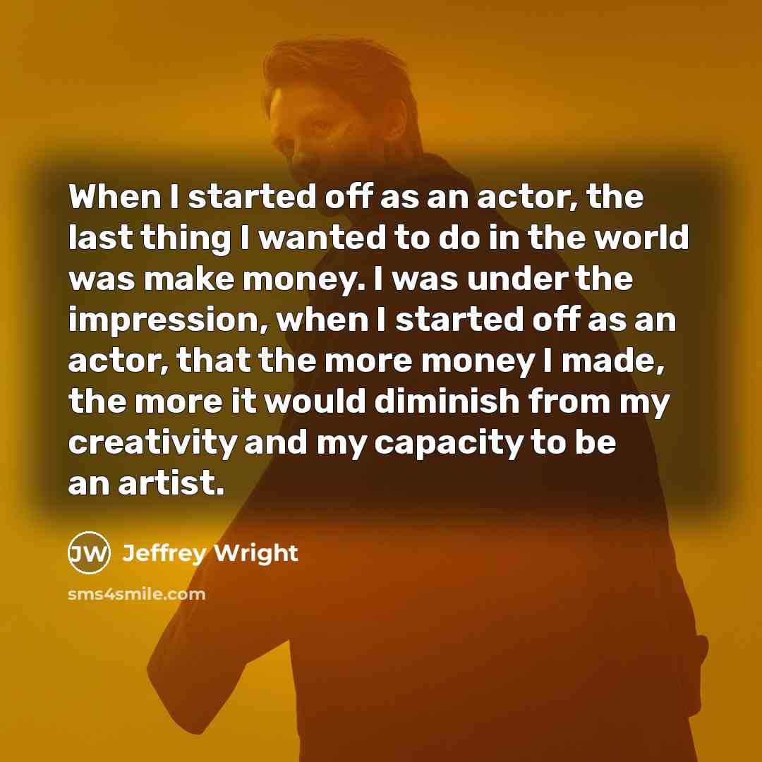 “When I started off as an actor, the last thing I wanted to do in the world was make money. I was under the impression, when I started off as an actor, that the more money I made, the more it would diminish from my creativity and my capacity to be an artist.” quote by Jeffrey Wright