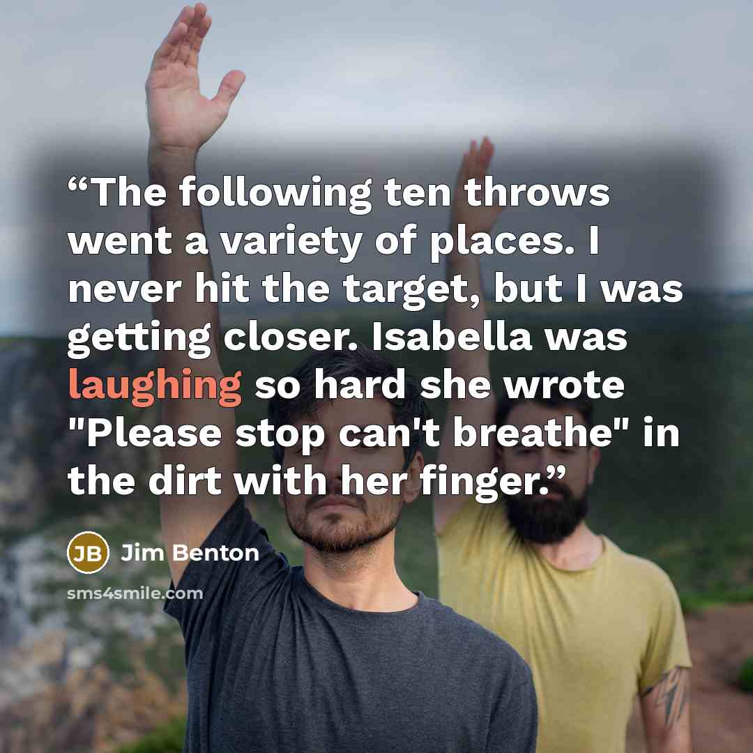 “The following ten throws went a variety of places. I never hit the target, but I was getting closer. Isabella was laughing so hard she wrote "Please stop can't breathe" in the dirt with her finger.” quote by Jim Benton