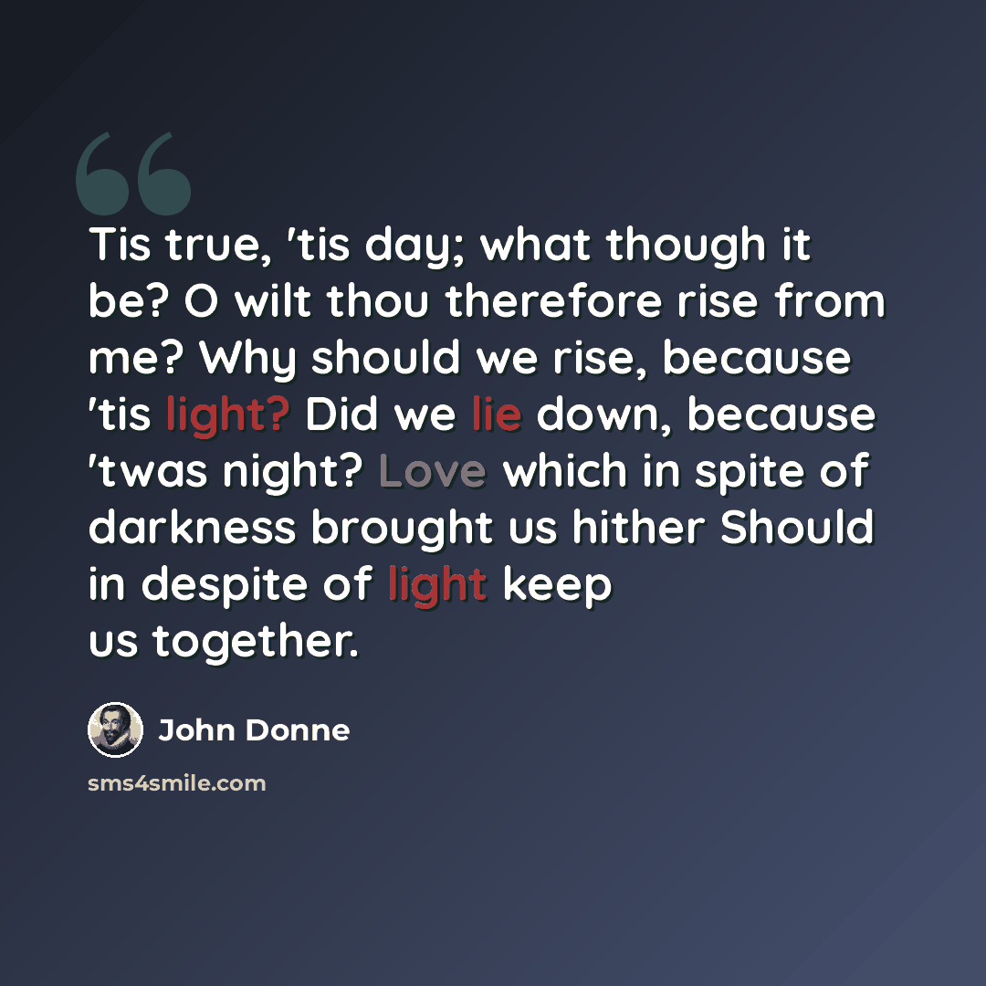 “Tis true, 'tis day; what though it be? O wilt thou therefore rise from me? Why should we rise, because 'tis light? Did we lie down, because 'twas night? Love which in spite of darkness brought us hither Should in despite of light keep us together.” quote by John Donne