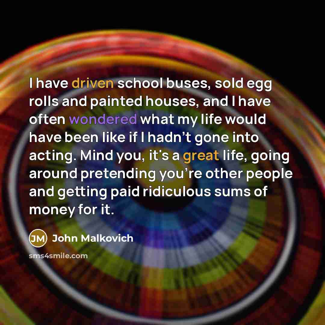 “I have driven school buses, sold egg rolls and painted houses, and I have often wondered what my life would have been like if I hadn't gone into acting. Mind you, it's a great life, going around pretending you're other people and getting paid ridiculous sums of money for it.” quote by John Malkovich