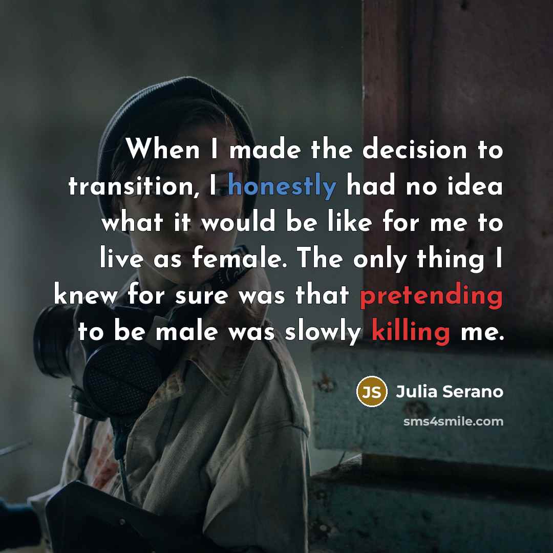 “When I made the decision to transition, I honestly had no idea what it would be like for me to live as female. The only thing I knew for sure was that pretending to be male was slowly killing me.” quote by Julia Serano