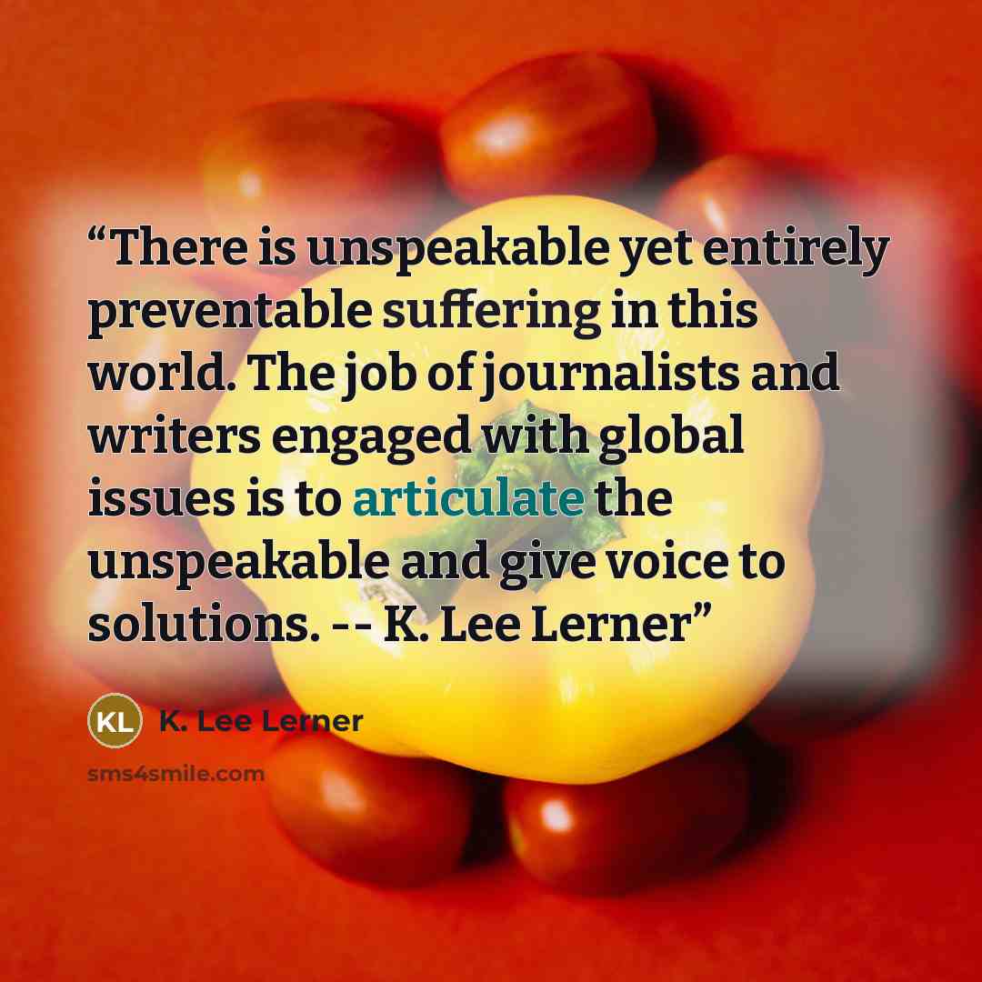 “There is unspeakable yet entirely preventable suffering in this world. The job of journalists and writers engaged with global issues is to articulate the unspeakable and give voice to solutions. -- K. Lee Lerner” quote by K. Lee Lerner